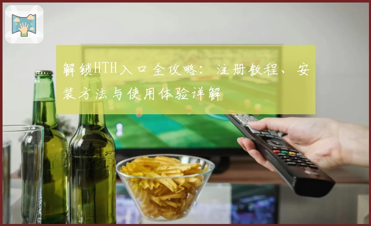 解锁HTH入口全攻略：注册教程、安装方法与使用体验详解