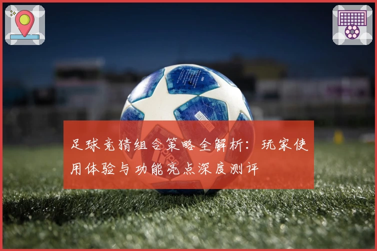 足球竞猜组合策略全解析：玩家使用体验与功能亮点深度测评