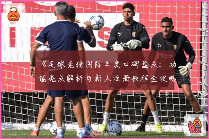 《足球竞猜国际年度口碑盘点：功能亮点解析与新人注册教程全攻略》
