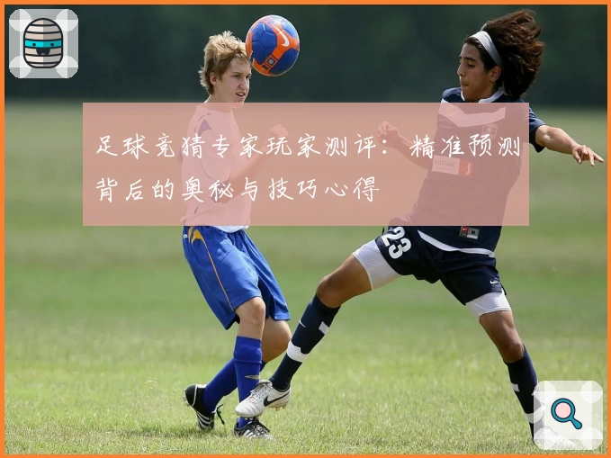 足球竞猜专家玩家测评：精准预测背后的奥秘与技巧心得