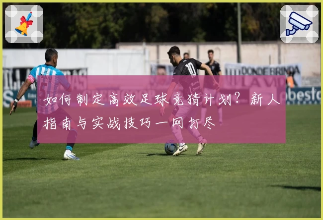 如何制定高效足球竞猜计划？新人指南与实战技巧一网打尽