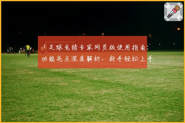 「足球竞猜专家网页版使用指南：功能亮点深度解析，新手轻松上手」