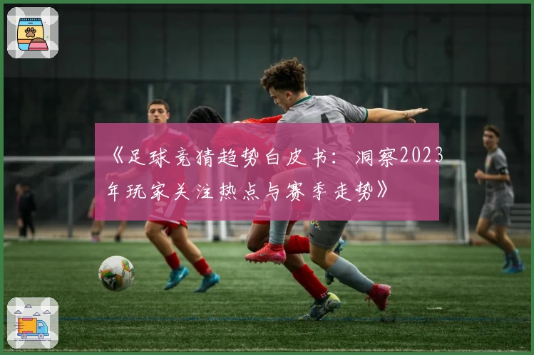 《足球竞猜趋势白皮书：洞察2023年玩家关注热点与赛季走势》