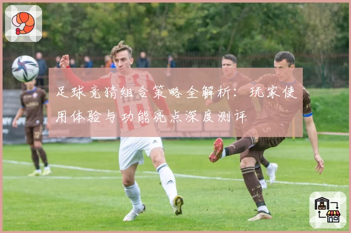 足球竞猜组合策略全解析：玩家使用体验与功能亮点深度测评